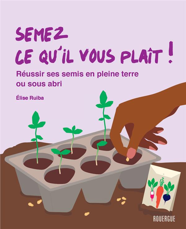SEMEZ CE QU'IL VOUS PLAIT ! : REUSSIR SES SEMIS EN PLEINE TERRE OU SOUS ABRIS - RUIBA ELISE - ROUERGUE